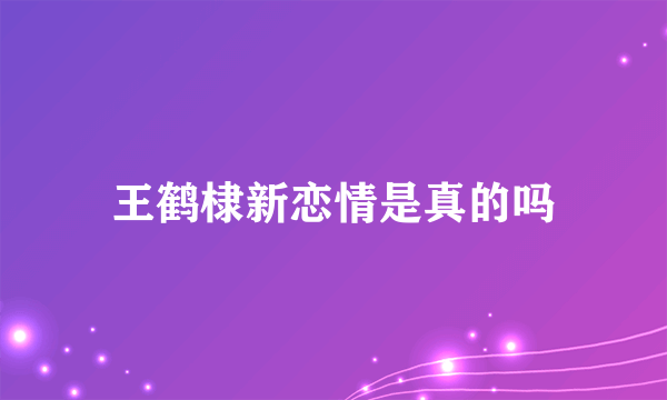 王鹤棣新恋情是真的吗