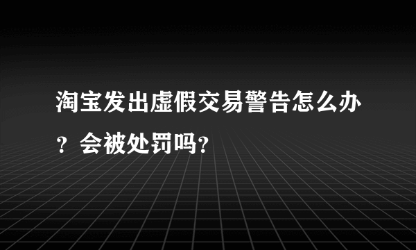 淘宝发出虚假交易警告怎么办？会被处罚吗？