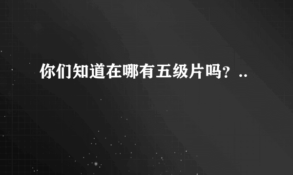 你们知道在哪有五级片吗？..