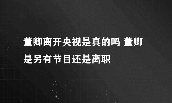 董卿离开央视是真的吗 董卿是另有节目还是离职