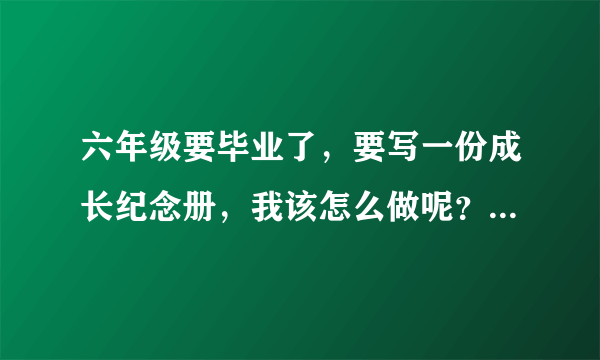 六年级要毕业了，要写一份成长纪念册，我该怎么做呢？？？！拜托了……