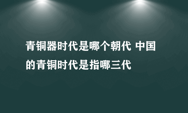 青铜器时代是哪个朝代 中国的青铜时代是指哪三代