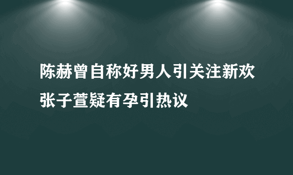 陈赫曾自称好男人引关注新欢张子萱疑有孕引热议