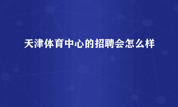 天津体育中心的招聘会怎么样