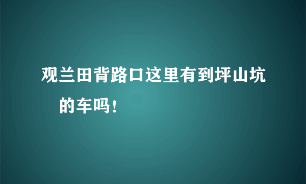 观兰田背路口这里有到坪山坑垶的车吗！