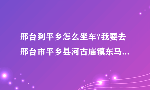 邢台到平乡怎么坐车?我要去邢台市平乡县河古庙镇东马延工业区001号，就是强久自行车公司