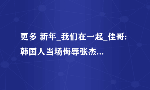 更多 新年_我们在一起_佳哥: 韩国人当场侮辱张杰；说张杰是靠谢娜才红的；