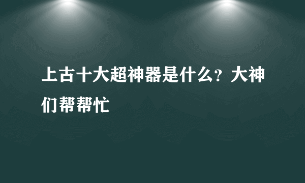 上古十大超神器是什么？大神们帮帮忙