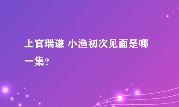 上官瑞谦 小渔初次见面是哪一集？