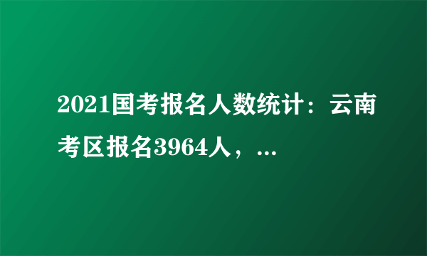 2021国考报名人数统计：云南考区报名3964人，983人过审 最热岗位竞争比38:1【截至16日9时】