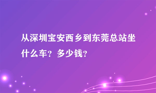 从深圳宝安西乡到东莞总站坐什么车？多少钱？