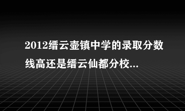 2012缙云壶镇中学的录取分数线高还是缙云仙都分校分数录取分数线高?