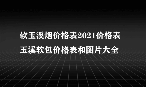 软玉溪烟价格表2021价格表 玉溪软包价格表和图片大全