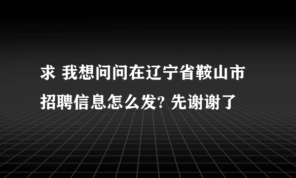 求 我想问问在辽宁省鞍山市招聘信息怎么发? 先谢谢了