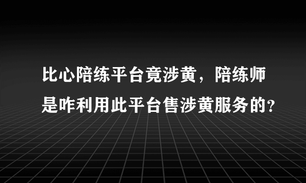 比心陪练平台竟涉黄，陪练师是咋利用此平台售涉黄服务的？