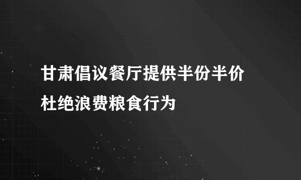 甘肃倡议餐厅提供半份半价 杜绝浪费粮食行为