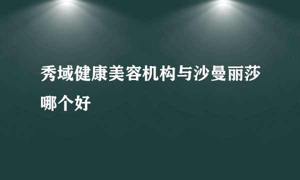 秀域健康美容机构与沙曼丽莎哪个好