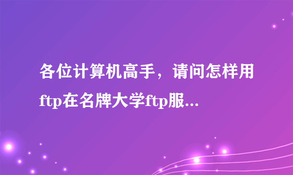 各位计算机高手，请问怎样用ftp在名牌大学ftp服务器中找资料?我下载了一个cuteftp5.0能够连接到北京大学