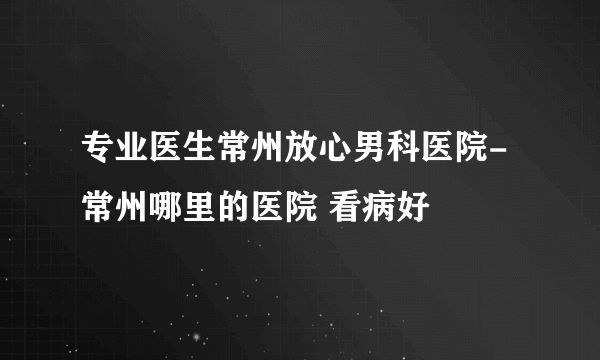 专业医生常州放心男科医院-常州哪里的医院 看病好