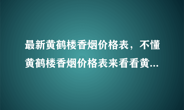 最新黄鹤楼香烟价格表，不懂黄鹤楼香烟价格表来看看黄鹤楼全部价格吧