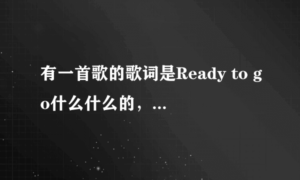 有一首歌的歌词是Ready to go什么什么的，是中英唱的，是女唱的好像只是有Ready to go是英文，其他是中文