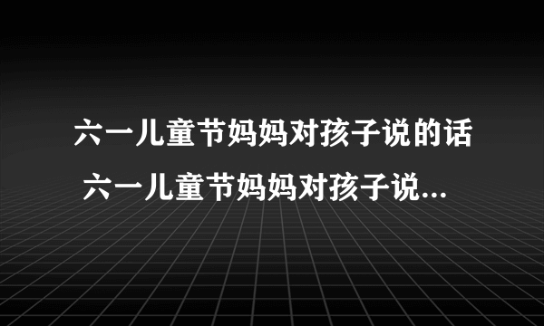 六一儿童节妈妈对孩子说的话 六一儿童节妈妈对孩子说点什么话