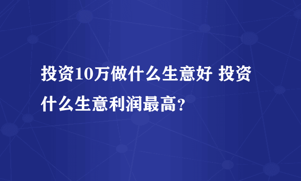 投资10万做什么生意好 投资什么生意利润最高？