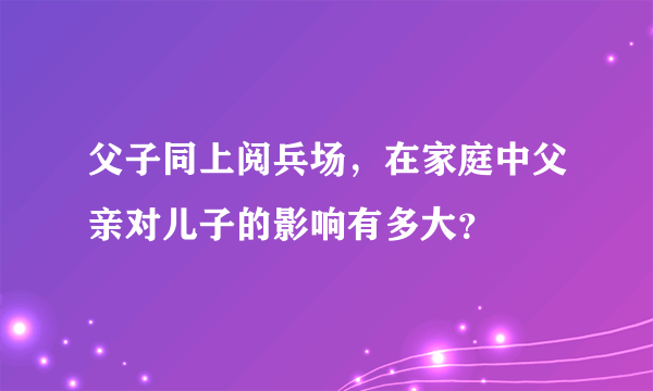 父子同上阅兵场，在家庭中父亲对儿子的影响有多大？