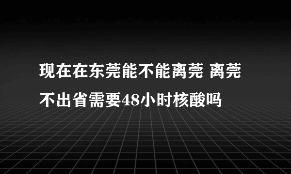 现在在东莞能不能离莞 离莞不出省需要48小时核酸吗