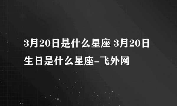 3月20日是什么星座 3月20日生日是什么星座-飞外网