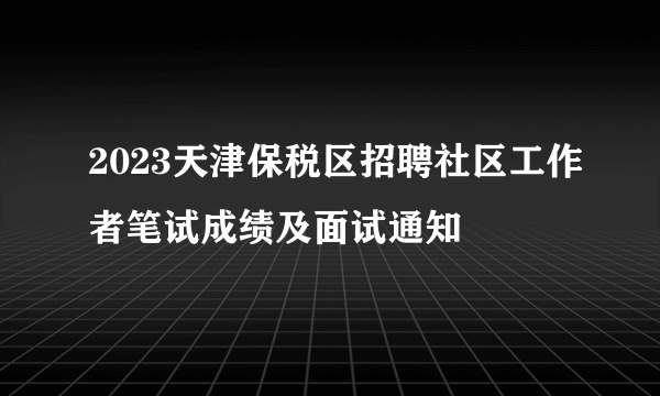 2023天津保税区招聘社区工作者笔试成绩及面试通知