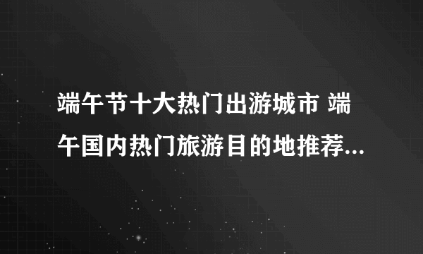 端午节十大热门出游城市 端午国内热门旅游目的地推荐 有你想去的城市吗