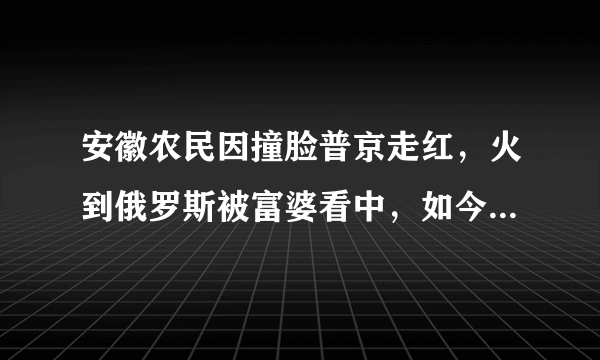 安徽农民因撞脸普京走红，火到俄罗斯被富婆看中，如今现状如何？