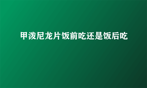 甲泼尼龙片饭前吃还是饭后吃