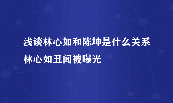 浅谈林心如和陈坤是什么关系林心如丑闻被曝光