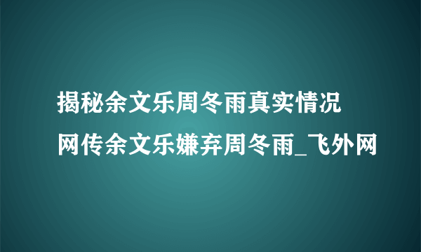 揭秘余文乐周冬雨真实情况 网传余文乐嫌弃周冬雨_飞外网