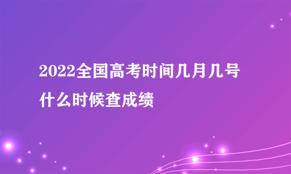 2022全国高考时间几月几号 什么时候查成绩