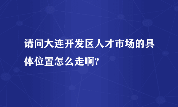 请问大连开发区人才市场的具体位置怎么走啊?