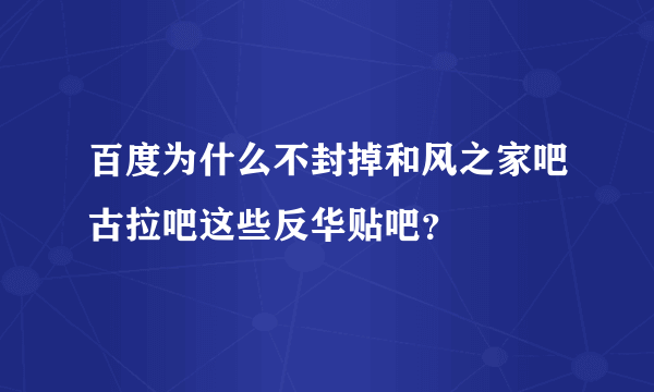 百度为什么不封掉和风之家吧古拉吧这些反华贴吧？