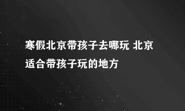 寒假北京带孩子去哪玩 北京适合带孩子玩的地方