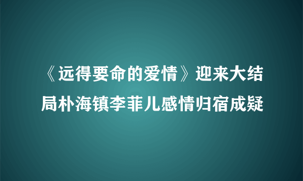 《远得要命的爱情》迎来大结局朴海镇李菲儿感情归宿成疑