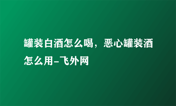 罐装白酒怎么喝，恶心罐装酒怎么用-飞外网