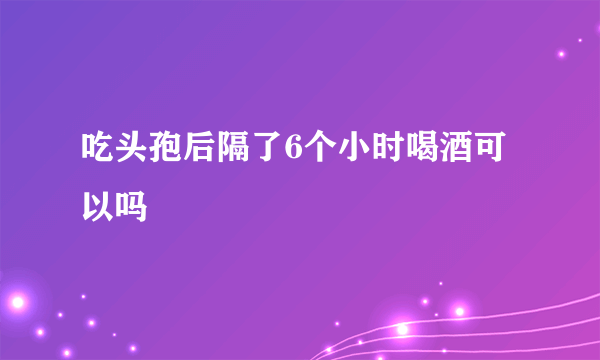 吃头孢后隔了6个小时喝酒可以吗