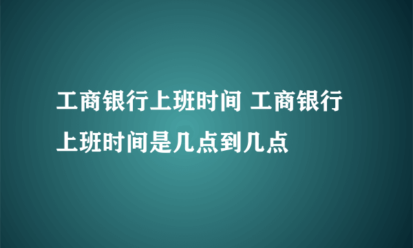 工商银行上班时间 工商银行上班时间是几点到几点