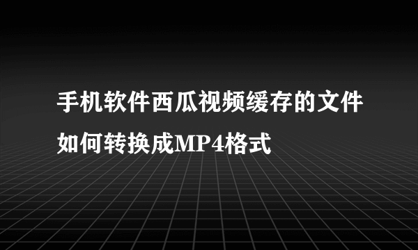 手机软件西瓜视频缓存的文件如何转换成MP4格式