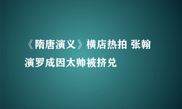 《隋唐演义》横店热拍 张翰演罗成因太帅被挤兑