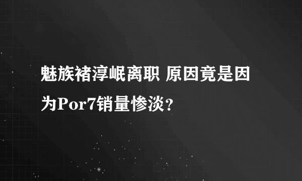 魅族褚淳岷离职 原因竟是因为Por7销量惨淡？