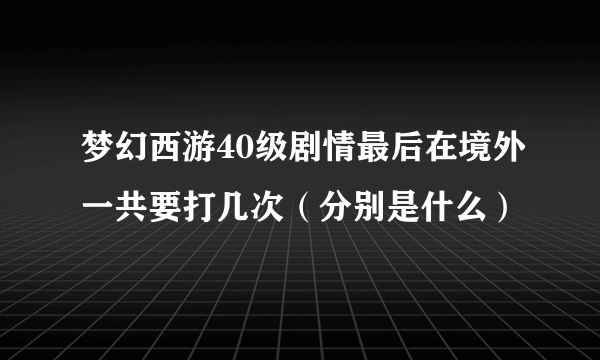 梦幻西游40级剧情最后在境外一共要打几次（分别是什么）