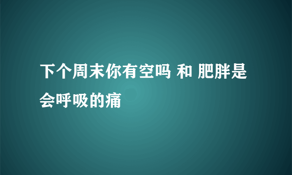 下个周末你有空吗 和 肥胖是会呼吸的痛