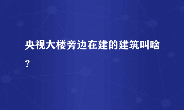 央视大楼旁边在建的建筑叫啥？